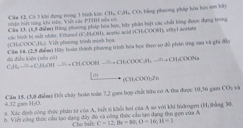 Có 3 khí đựng trong 3 bình kín: CH_4, C_2H_4, CO_2 bằng phương pháp hóa học em hãy 
nhận biết từng khí trên. Viết các PTHH nếu có. 
Câu 13. (1,5 điểm) Bằng phương pháp hóa học, hãy phân biệt các chất lóng được đựng trong 
các bình bị mắt nhãn: Ethanol (C_2H_5OH) , acetic acid (CH_3COOH) , ethyl acetate
(CH_3COOC_2H_5). Viết phương trình minh họa. 
Câu 14.(2,5 Hiểm) Hãy hoàn thành phương trình hóa học theo sơ đồ phán ứng sau và ghi đầy 
đủ điều kiện (nếu có) C_2H_4 to C_2H_5OHxrightarrow (2)CH_3COOHxrightarrow (3C)CH_3COOC_2H_5xrightarrow (4)CH_3COONa 
(5) (CH_3COO)_2Zn
Câu 15. (3,0 điểm) Đốt cháy hoàn toàn 7, 2 gam hợp chất hữu cơ A thu được 10,56 gam CO_2va
4. 32 gam H_2O. 
a. Xác định công thức phân tử của A, biết tỉ khối hơi của A so với khí hidrogen (H_2) bằng 30. 
b. Viết công thức cấu tạo dạng đầy đủ và công thức cầu tạo dạng thu gọn của A 
Cho biết: C=12; Br=80; O=16; H=1