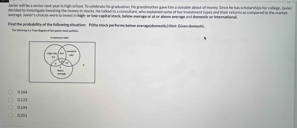 Javier will be a senior next year in high school. To celebrate his graduation, his grandmother gave him a sizeable about of money. Since he has scholarships for college, Javier
decided to investigate investing the money in stocks. He talked to a consultant, who explained some of her investment types and their returns as compared to the market
average. Javier's choices were to invest in high- or low-capital stock, below average or at or above average and domestic or international.
Using the data, estimate the probability that the stock is a high-cap domestic stock that performs at or above market average.
The following is a Venn diagram of last quarter stock portfolio:
Investment Data
52%
58%
48%
42%