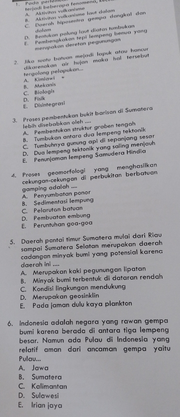 Pada periómo
terjadi beberapa fenomena, k
A. Aktivitas vulkanisme
8. Aktivitas vulkanisme laut dalam
C. Daerah hiposentra gempa dangkal dan
dalam
D. Bentukan palung laut diatas tumbukan
E. Pembengkakan tepi lempeng benua yang
merupakan deretan pegunungan
2. Jika suatu batuan mejadi lapuk atau hancur
dikarenakan air hujan maka hal tersebut.
tergolong pelapukan...
A. Kimiawi 、
B. Mekanis
C. Biologis
E. Disintegrasi D. Fisik
3. Proses pembentukan bukit barisan di Sumatera
lebih disebabkan oleh ....
A. Pembentukan struktur graben tengah
B. Tumbukan antara dua lempeng tektonik
C. Tumbuhnya gunung api di sepanjang sesar
D. Dua lempeng tektonik yang saling menjauh
E. Penunjaman lempeng Šamudera Hindia
4. Proses geomorfologi yang menghasilkan
cekungan-cekungan di perbukitan berbatuan
gamping adalah ....
A. Penyumbatan ponor
B. Sedimentasi lempung
C. Pelarutan batuan
D. Pembuatan embung
E. Peruntuhan goa-goa
5. Daerah pantai timur Sumatera mulai dari Riau
sampai Sumatera Selatan merupakan daerah
cadangan minyak bumi yang potensial karena 
daerah ini ....
A. Merupakan kaki pegunungan lipatan
B. Minyak bumi terbentuk di dataran rendah
C. Kondisi lingkungan mendukung
D. Merupakan geosinklin
E. Pada jaman dulu kaya plankton
6. Indonesia adalah negara yang rawan gempa
bumi karena berada di antara tiga lempeng 
besar, Namun ada Pulau di Indonesia yang
relatif aman dari ancaman gempa yaitu
Pulau...
A. Jawa
B. Sumatera
C. Kalimantan
D. Sulawesi
E. Irian jaya