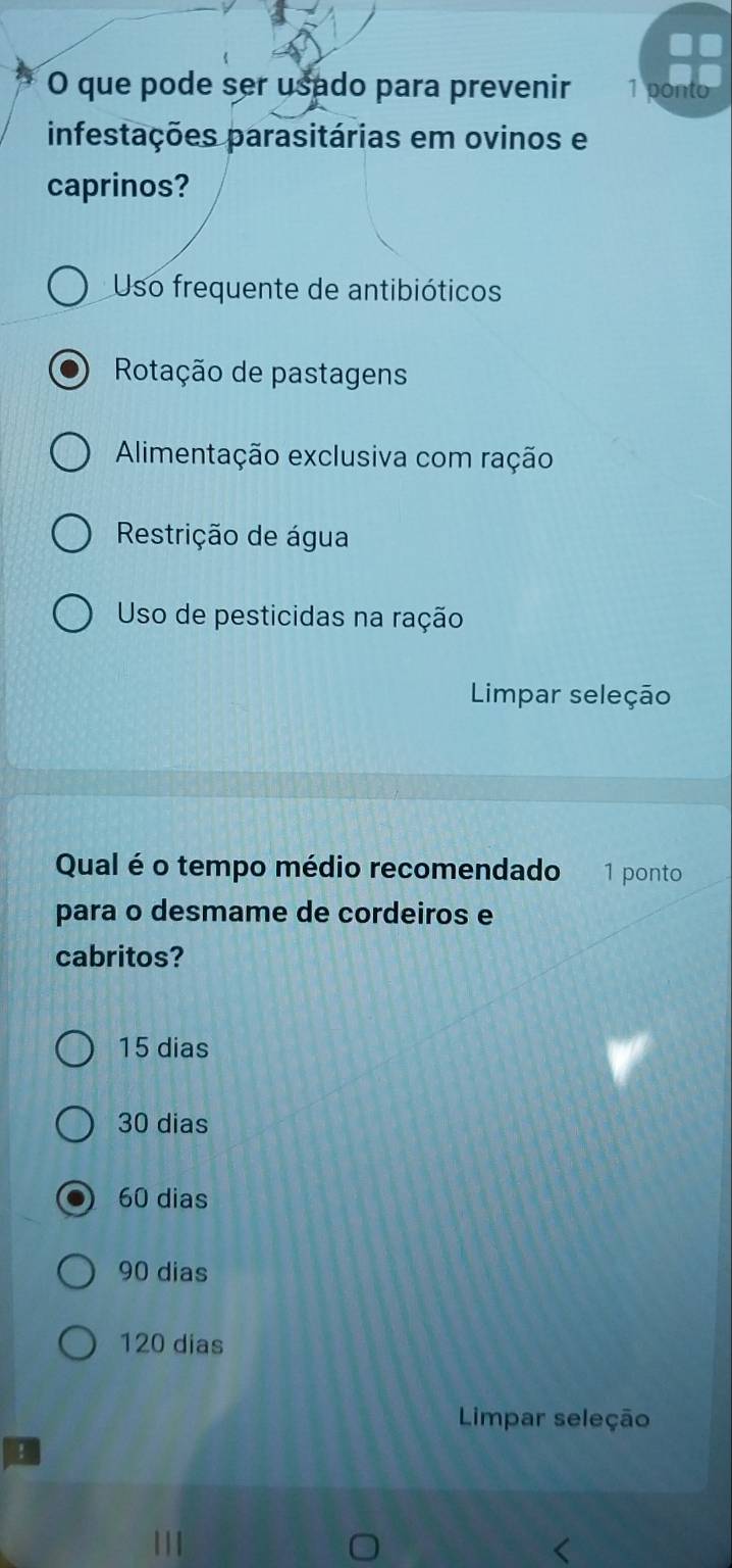 que pode ser usado para prevenir 1 Donto
infestações parasitárias em ovinos e
caprinos?
Uso frequente de antibióticos
Rotação de pastagens
Alimentação exclusiva com ração
Restrição de água
Uso de pesticidas na ração
Limpar seleção
Qual é o tempo médio recomendado 1 ponto
para o desmame de cordeiros e
cabritos?
15 dias
30 dias
60 dias
90 dias
120 dias
Limpar seleção
!