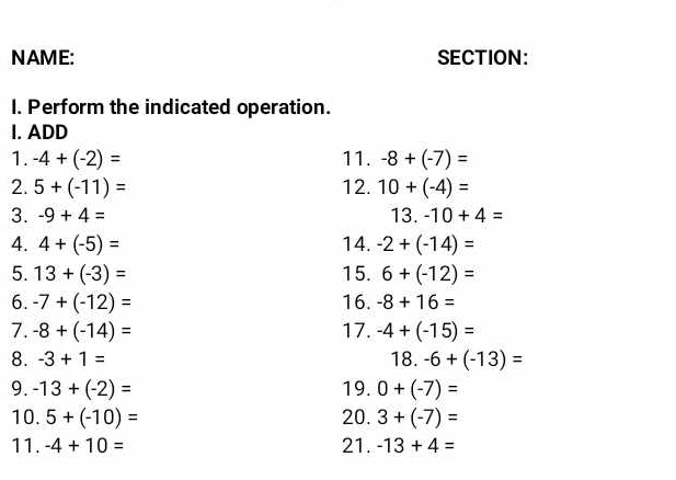 NAME: SECTION: 
I. Perform the indicated operation. 
I. ADD 
1. -4+(-2)= 11. -8+(-7)=
2. 5+(-11)= 12. 10+(-4)=
3. -9+4= 13.-10+4=
4. 4+(-5)= 14. -2+(-14)=
5. 13+(-3)= 15. 6+(-12)=
6. -7+(-12)= 16. -8+16=
7. -8+(-14)= 17. -4+(-15)=
8. -3+1= 18. -6+(-13)=
9. -13+(-2)= 19. 0+(-7)=
10. 5+(-10)= 20. 3+(-7)=
11. -4+10= 21. -13+4=