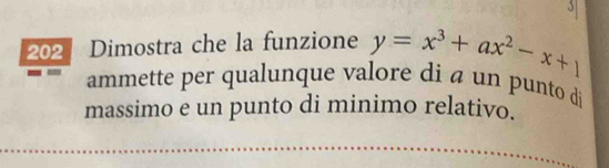 3 
202 Dimostra che la funzione y=x^3+ax^2-x+1
ammette per qualunque valore di a un punto di 
massimo e un punto di minimo relativo.