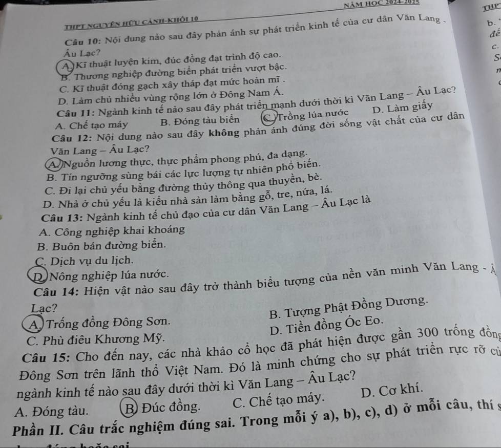 năm học 2024-2015
ThPT nguyên hữu cảnh-khỏi 10
b. 
Câu 10: Nội dung nào sau đây phản ánh sự phát triển kinh tế của cư dân Văn Lang - THP
đé
C.
Ấu Lạc?
A Kĩ thuật luyện kim, đúc đồng đạt trình độ cao.
S
B. Thương nghiệp đường biển phát triển vượt bậc.
n
C. Kĩ thuật đóng gạch xây tháp đạt mức hoàn mĩ .
D. Làm chủ nhiều vùng rộng lớn ở Đông Nam Á.
Câu 11: Ngành kinh tể nảo sau đây phát triển mạnh dưới thời kì Văn Lang - Âu Lạc?
A. Chế tạo máy B. Đóng tàu biển C Trồng lúa nước D. Làm giấy
Câu 12: Nội dung nào sau đây không phản ánh đúng đời sống vật chất của cư dân
Văn Lang - Âu Lạc?
A Nguồn lương thực, thực phẩm phong phú, đa dạng.
B. Tín ngưỡng sùng bái các lực lượng tự nhiên phổ biến.
C. Đi lại chủ yếu bằng đường thủy thông qua thuyền, bè.
D. Nhà ở chủ yếu là kiểu nhà sản làm bằng gỗ, tre, nứa, lá.
Câu 13: Ngành kinh tế chủ đạo của cư dân Văn Lang - Âu Lạc là
A. Công nghiệp khai khoáng
B. Buôn bán đường biển.
C. Dịch vụ du lịch.
D Nông nghiệp lúa nước.
Câu 14: Hiện vật nào sau đây trở thành biểu tượng của nền văn minh Văn Lang - Á
Lạc?
B. Tượng Phật Đồng Dương.
A Trống đồng Đông Sơn.
D. Tiền đồng Óc Eo.
C. Phù điêu Khương Mỹ.
Câu 15: Cho đến nay, các nhà khảo cổ học đã phát hiện được gần 300 trống đồng
Đông Sơn trên lãnh thổ Việt Nam. Đó là minh chứng cho sự phát triền rực rỡ cử
ngành kinh tế nào sau đây dưới thời kì Văn Lang - Âu Lạc?
A. Đóng tàu. B) Đúc đồng. C. Chế tạo máy. D. Cơ khí.
Phần II. Câu trắc nghiệm đúng sai. Trong mỗi ý a), b), c), d) ở mỗi câu, thí 9