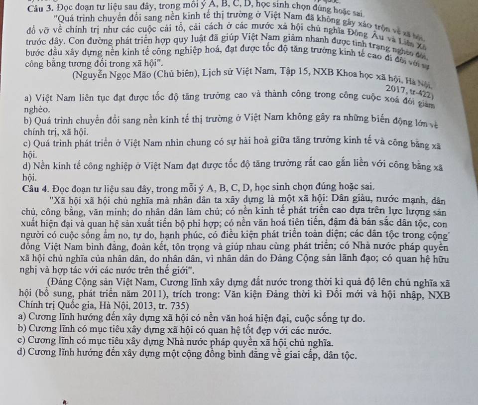 Đọc đoạn tư liệu sau đây, trong môi ý A, B, C, D, học sinh chọn đùng hoặc sai
''Quá trình chuyển đổi sang nền kinh tế thị trường ở Việt Nam đã không gây xáo trên về xã b
đồ vỡ về chính trị như các cuộc cải tổ, cải cách ở các mước xã hội chủ nghĩa Đông Âu và Liêo Xã
đrước đây. Con đường phát triển hợp quy luật đã giúp Việt Nam giảm nhanh được tình trạng nghĩo đời
đước đầu xây dựng nền kinh tế công nghiệp hoá, đạt được tốc độ tăng trưởng kinh tế cao đi đời với sự
công bằng tương đối trong xã hội".
(Nguyễn Ngọc Mão (Chủ biên), Lịch sử Việt Nam, Tập 15, NXB Khoa học xã hội, Hà Nội, 2017, tr-422)
a) Việt Nam liên tục đạt được tốc độ tăng trường cao và thành công trong công cuộc xoá đôi giam
nghèo.
b) Quá trình chuyển đồi sang nền kinh tế thị trường ở Việt Nam không gây ra những biến động lớn về
chính trị, xã hội.
c) Quá trình phát triển ở Việt Nam nhìn chung cỏ sự hài hoà giữa tăng trưởng kinh tế và công băng xã
hội.
d) Nền kinh tế công nghiệp ở Việt Nam đạt được tốc độ tăng trưởng rất cao gắn liền với công bằng xã
hội.
Câu 4. Đọc đoạn tư liệu sau đây, trong mỗi ý A, B, C, D, học sinh chọn đúng hoặc sai.
''Xã hội xã hội chủ nghĩa mà nhân dân ta xây dựng là một xã hội: Dân giàu, nước mạnh, dân
chủ, công bằng, văn minh; do nhân dân làm chủ; có nền kinh tế phát triển cao dựa trên lực lượng sản
xuất hiện đại và quan hệ sản xuất tiến bộ phi hợp; có nền văn hoá tiên tiến, đậm đà bản sắc dân tộc, con
người có cuộc sống ẩm no, tự do, hạnh phúc, có điều kiện phát triển toàn diện; các dân tộc trong cộng
đồng Việt Nam bình đẳng, đoàn kết, tôn trọng và giúp nhau cùng phát triển; có Nhà nước pháp quyền
xã hội chủ nghĩa của nhân dân, do nhân dân, vì nhân dân do Đảng Cộng sản lãnh đạo; có quan hệ hữu
nghị và hợp tác với các nước trên thế giới''.
(Đảng Cộng sản Việt Nam, Cương lĩnh xây dựng đất nước trong thời kì quả độ lên chủ nghĩa xã
hội (bồ sung, phát triển năm 2011), trích trong: Văn kiện Đảng thời kì Đồi mới và hội nhập, NXB
Chính trị Quốc gia, Hà Nội, 2013, tr. 735)
a) Cương lĩnh hướng đến xây dựng xã hội có nền văn hoá hiện đại, cuộc sống tự do.
b) Cương lĩnh có mục tiêu xây dựng xã hội có quan hệ tốt đẹp với các nước.
c) Cương lĩnh có mục tiêu xây dựng Nhà nước pháp quyền xã hội chủ nghĩa.
d) Cương lĩnh hướng đến xây dựng một cộng đồng bình đẳng về giai cấp, dân tộc.