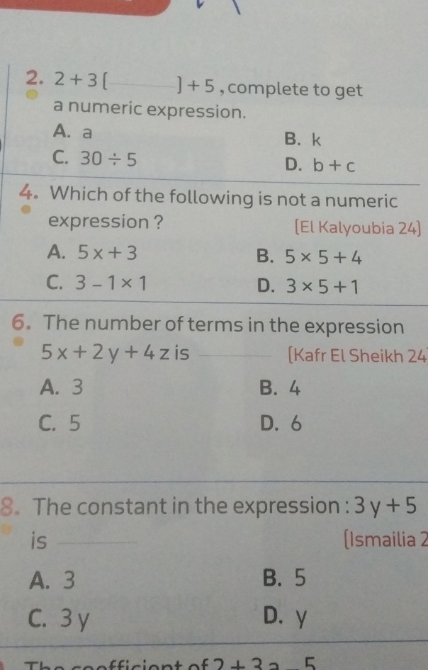 2+3[ _  ]+5 , complete to get
a numeric expression.
A. a
B. k
C. 30/ 5
D. b+c
4. Which of the following is not a numeric
expression ? [El Kalyoubia 24]
A. 5x+3 B. 5* 5+4
C. 3-1* 1 D. 3* 5+1
6. The number of terms in the expression
5x+2y+4z is _[Kafr El Sheikh 24
A. 3 B. 4
C. 5 D. 6
8. The constant in the expression : 3y+5
is __(Ismailia 2
A. 3 B. 5
C. 3 y D. y
f2+3 5