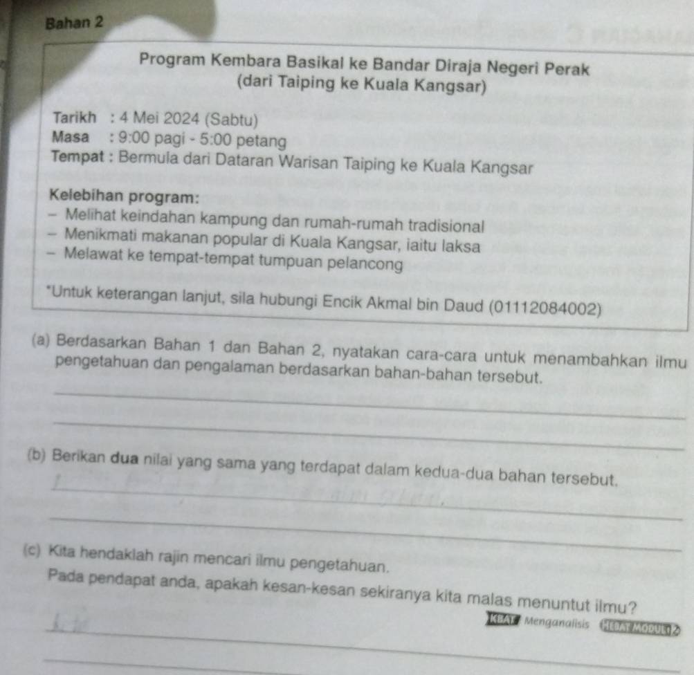 Bahan 2 
Program Kembara Basikal ke Bandar Diraja Negeri Perak 
(dari Taiping ke Kuala Kangsar) 
Tarikh : 4 Mei 2024 (Sabtu) 
Masa : 9:00 pagi - 5:00 petang 
Tempat : Bermula dari Dataran Warisan Taiping ke Kuala Kangsar 
Kelebihan program: 
- Melihat keindahan kampung dan rumah-rumah tradisional 
- Menikmati makanan popular di Kuala Kangsar, iaitu laksa 
- Melawat ke tempat-tempat tumpuan pelancong 
*Untuk keterangan lanjut, sila hubungi Encik Akmal bin Daud (01112084002) 
(a) Berdasarkan Bahan 1 dan Bahan 2, nyatakan cara-cara untuk menambahkan ilmu 
pengetahuan dan pengalaman berdasarkan bahan-bahan tersebut. 
_ 
_ 
_ 
(b) Berikan dua nilai yang sama yang terdapat dalam kedua-dua bahan tersebut. 
_ 
(c) Kita hendaklah rajin mencari ilmu pengetahuan. 
Pada pendapat anda, apakah kesan-kesan sekiranya kita malas menuntut ilmu? 
_ KBAF : Menganalisis Htast MODUL 
_