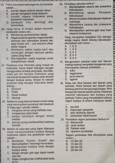 Faktor penyebab keberagaman di Indonesia 30. Perhatikan aktivitas berikut !
A. pernah dijajah selama ratusan tahun 1) Memanfaatkan sarana dan prasarana
adalah .... Kebudayaan.
B. pernah mengalami krisis ekonomi 2) Mendukung Kebudayaan.  upaya Pemajuan
C. kondisi negara Indonesia yang 3) Mempromosikan Kebudayaan Nasional
berbentuk kepulauan Indonesia.
D. kemajuan ilmu teknologi dan 4) Memelihara sarana dan prasarana
komunikasi Kebudayaan
26. Yang harus di hindari dalam ekonomi 5) Mendapatkan pelindungan atas hasil
kerakyatan antara lain..
A. Mendorong perekonomian rakyat ekspresi budayanya.
B. Negara beserta aparatur negara bersifat Yang merupakan kewajiban kita sebagai
dominan dan mematikan potensi dan
daya kreasi unit - unit ekonomi diluar d tunjukkan oleh nomor ... warga negara dalam bidang kebudayaan 
sektor negara A. 1, 2, 3
C. Membantu sektor usaha kecil dan C. 2, 3, 4 B. 1, 3, 5
menengah dengan bạntuan pelaku
usaha yang besa
D. Meningkatkan usaha koperasi untuk E. 3, 4, 5 D. 2, 4, 5
kesejahteraan rakyat
27. Pesatnya arus informasi yang masuk ke 31. Mengenakan pakaian adat dari daerah
masing-masing merupakan keragaman yang
Indonesia, harus dapat ditangani dengan A. suku menunjukkan adanya perbedaan ....
menggunakan strategi yang tepat. Jika tidak
maka jati diri bangsa Indonesia yang B. kegemaran
mencakup keragaman budaya akan tersish C. jonis kelamin
dengan budaya asing. Situasi ini sebuah D. agama
ancaman bagi bangsa Indonesia dalam 32. Riska dan Nina berasal dari daerah yang
bidang... berbeda. Riska berasal darl daerah yang
B. Politik A. Ekonomi bentang alamnya berupa pegunungan. Nina
C. Sosial budaya berasal dari daerah pesisir pantai. Keduanya
memiliki kebiasaan dan budaya yang
D. Ideologi berbeda. Faktor yang menyebabkan adanya
28. Berikut ini yang tidak termasuk contoh sikap ragam budaya di antara keduanya adalah .
yang menunjukkan persatuan dan kesatuan
di lingkungan sekolah adalah... A. ras asal
B. menjalankan piket kelas A. menghina teman yang berbeda suku B. lingkungan geografis C. latar belakang sejarah
C. belajar kelompok dengan teman D. perbedaan kepercayan
sekeias
D. gotong royong membersihkan halaman 33. Perhatikan ragam perbedaan berikut ini !
(1) Warna kulit
sekoliah
29. Berkut ini cara-cara yang dapat dilakukan (2) Jenis rambut (3) Pakaian adat
untuk mempromosikan budaya Bangsa (4) Upacara pernikahan
adalah ... Indonesia dalam era globalisasi saat ini  Ragam perbedaan fisik ditunjukkan pada
nomor ....
A Membuat Konten Kreatif dan A. (1) dan (2)
Memanfaatkan Teknologi Komunikasi
B. Menyatukan budaya lokal dengan C. (2) dan (3) B. (1) dan (3)
budaya asing
C. Belajar dengan giat agar dapat meraih D. (2) dan (4)
cita-cita
D. Selaïu mengikuti dan melihat piala dunia
di TV