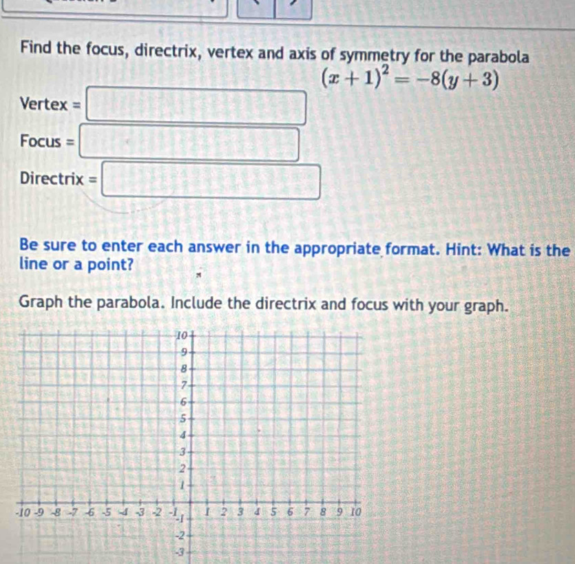 Find the focus, directrix, vertex and axis of symmetry for the parabola
(x+1)^2=-8(y+3)
Vertex = □ | 
Focus = □ 
overline  - 
Directrix =□
Be sure to enter each answer in the appropriate format. Hint: What is the 
line or a point? M 
Graph the parabola. Include the directrix and focus with your graph.
-3