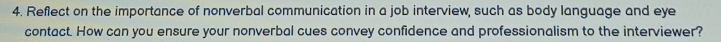 Reflect on the importance of nonverbal communication in a job interview, such as body language and eye 
contact. How can you ensure your nonverbal cues convey confidence and professionalism to the interviewer?