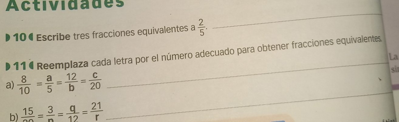 Actividades 
10€ Escribe tres fracciones equivalentes a  2/5 . 
_ 
11 ª Reemplaza cada letra por el número adecuado para obtener fracciones equivalentes. 
La 
a)  8/10 = a/5 = 12/b = c/20 
_ 
sir 
b)  15/20 = 3/n = q/12 = 21/r 
_