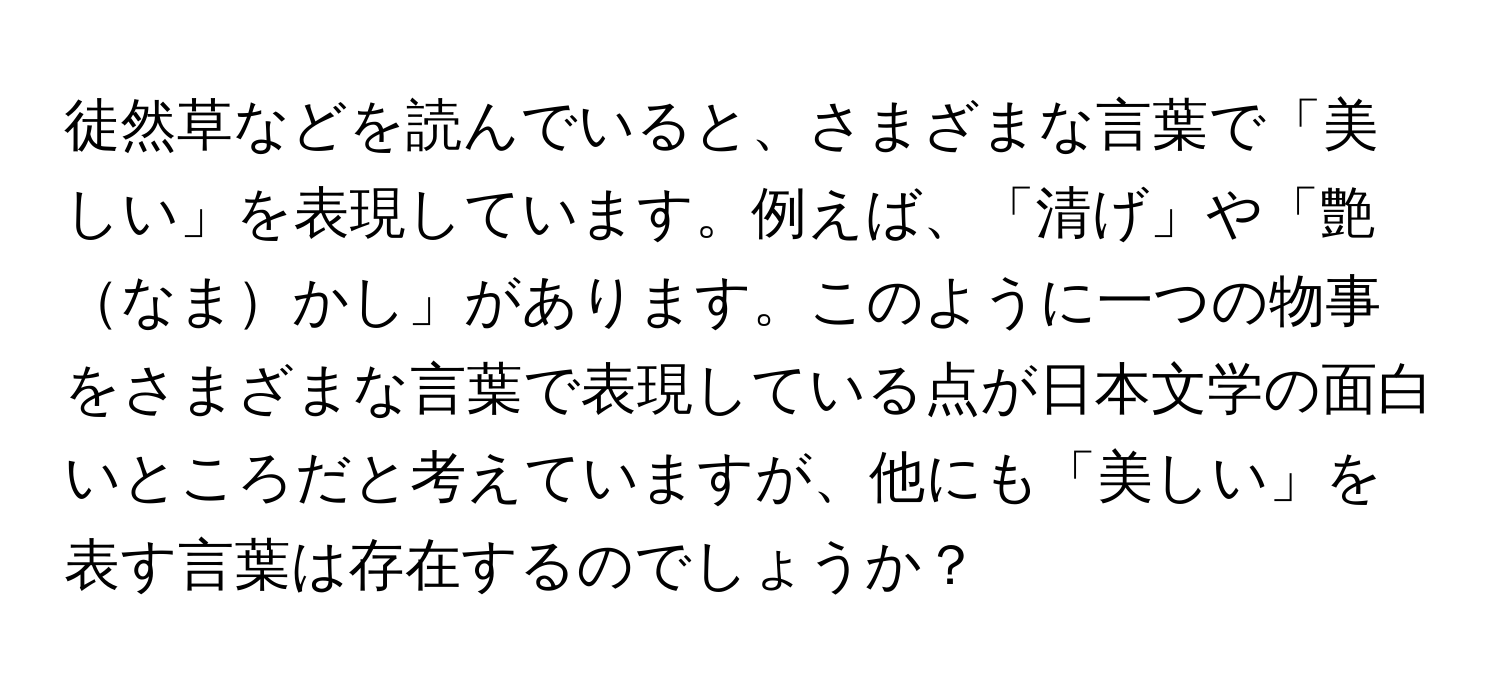 徒然草などを読んでいると、さまざまな言葉で「美しい」を表現しています。例えば、「清げ」や「艶なまかし」があります。このように一つの物事をさまざまな言葉で表現している点が日本文学の面白いところだと考えていますが、他にも「美しい」を表す言葉は存在するのでしょうか？