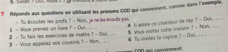 Saran ? Oui, hous 772 mnvitons 
7 Réponds aux questions en utilisant les pronoms COD qui conviennent, comme dans l'exemple. 
— Tu écoutes les profs ? — Non, je ne les écoute pas. 
4 Il adore ce chanteur de rap ? - Oui, ... . 
1 - Vous prenez un livre ? - Oui, ... . 
2 - Tu fais les exercices de maths ? - Oui, .... 5 Vous visitez cette maison ? - Non, ... . 
3 - Vous appelez vos cousins ? - Non, ... . 6 Tu invites ta copine ? - Oui, ... . 
C O D au i conviennent.