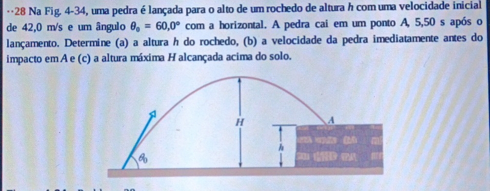 ·*28 Na Fig. 4-34, uma pedra é lançada para o alto de um rochedo de altura h com uma velocidade inicial
de 42,0 m/s e um ângulo θ _0=60,0° com a horizontal. A pedra cai em um ponto A, 5,50 s após o
lançamento. Determine (a) a altura h do rochedo, (b) a velocidade da pedra imediatamente antes do
impacto em A e (c) a altura máxima H alcançada acima do solo.