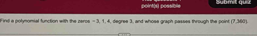 point(s) possible 
Submit quiz 
Find a polynomial function with the zeros - 3, 1, 4, degree 3, and whose graph passes through the point (7,360).