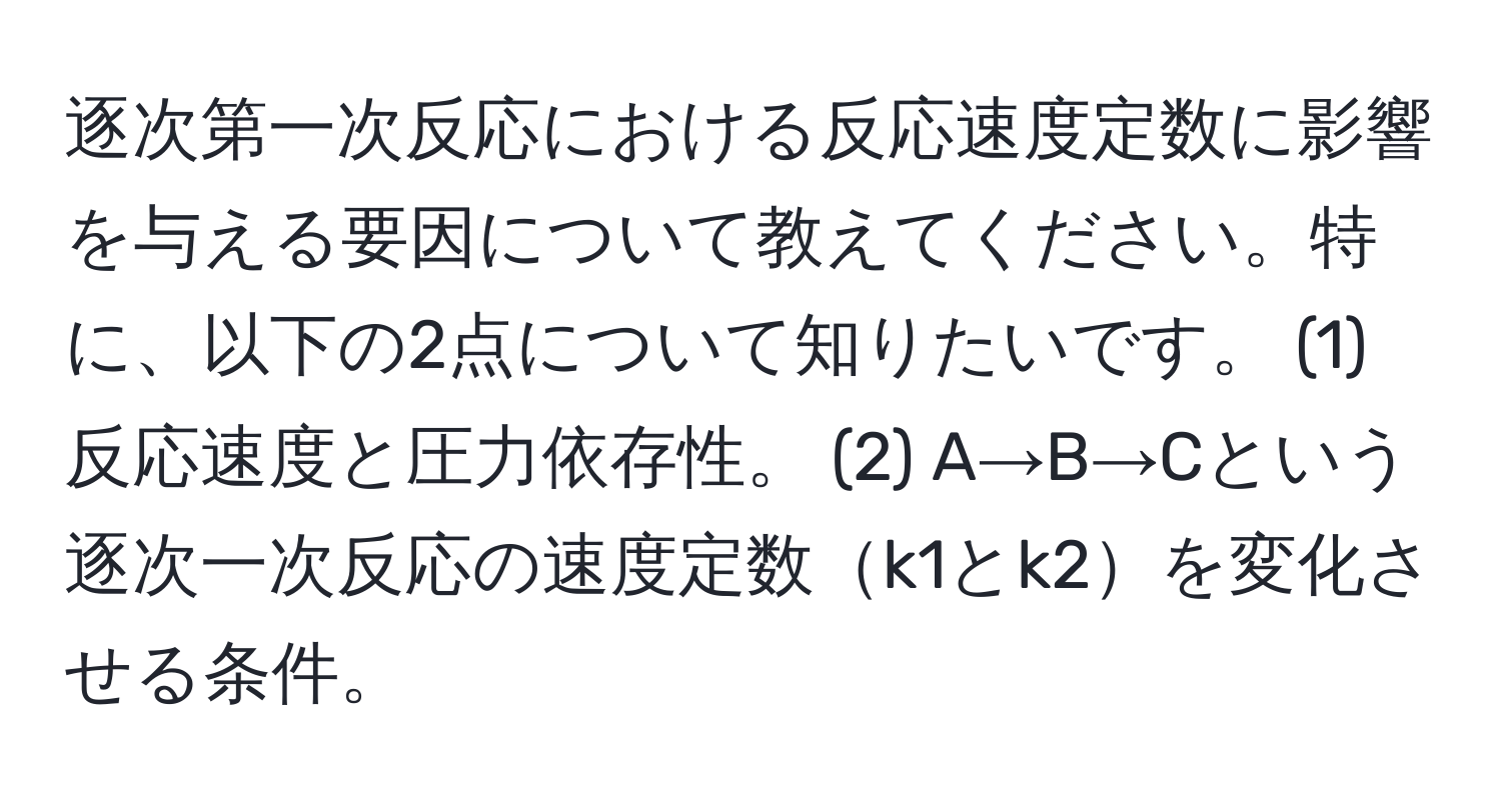 逐次第一次反応における反応速度定数に影響を与える要因について教えてください。特に、以下の2点について知りたいです。 (1) 反応速度と圧力依存性。 (2) A→B→Cという逐次一次反応の速度定数k1とk2を変化させる条件。