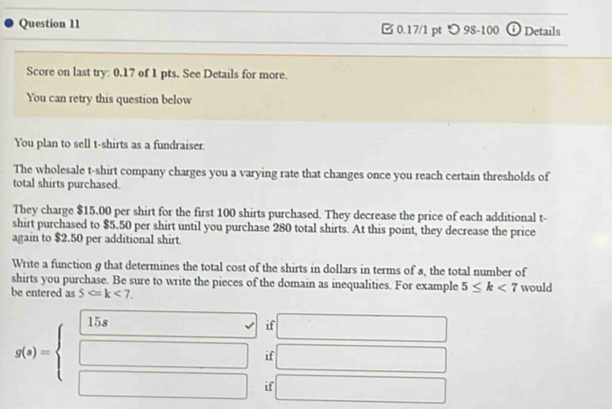 [ 0.17/1 pt つ 98-100 O Details 
Score on last try: 0.17 of 1 pts. See Details for more. 
You can retry this question below 
You plan to sell t-shirts as a fundraiser. 
The wholesale t-shirt company charges you a varying rate that changes once you reach certain thresholds of 
total shirts purchased. 
They charge $15.00 per shirt for the first 100 shirts purchased. They decrease the price of each additional t- 
shirt purchased to $5.50 per shirt until you purchase 280 total shirts. At this point, they decrease the price 
again to $2.50 per additional shirt. 
Write a function g that determines the total cost of the shirts in dollars in terms of s, the total number of 
shirts you purchase. Be sure to write the pieces of the domain as inequalities. For example 5≤ k<7</tex> would 
be entered as 5 . 
if 
if
g(x)=beginarrayl  15x/□   □ endarray. if