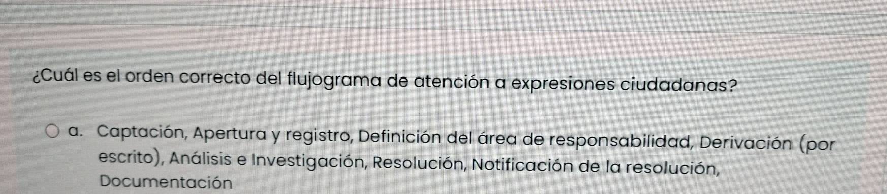 ¿Cuál es el orden correcto del flujograma de atención a expresiones ciudadanas?
a. Captación, Apertura y registro, Definición del área de responsabilidad, Derivación (por
escrito), Análisis e Investigación, Resolución, Notificación de la resolución,
Documentación