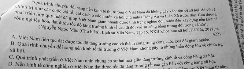 ''Quá trình chuyển đổi sang nền kinh tế thị trường ở Việt Nam đã không gây xáo trộn về xã hội, đồ vỡ về
chính trị như các cuộc cải tổ, cải cách ở các mước xả hội chủ nghĩa Đông Âu và Liên Xô trước đây. Con đường
phát triển hợp quy luật đã giúp Việt Nam giảm nhanh được tình trạng nghèo đói, bước đầu xây dựng nền kinh tế
công nghiệp hoá, đạt được tốc độ tăng trưởng kinh tế cao đì đôi với sự công bằng tương đối trong xã hội''
(Nguyễn Ngọc Mão (Chủ biên), Lịch sử Việt Nam, Tập 15, NXB Khoa học xã hội, Hà Nội, 2017, tr-
422)
A. Việt Nam liên tục đạt được tốc độ tăng trưởng cao và thành công trong công cuộc xoả đói giảm nghèo. 1 0
B. Quá trình chuyển đổi sang nền kinh tể thị trường ở Việt Nam không gây ra những biến động lớn về chính trị, t
xã hội.
C. Quá trình phát triển ở Việt Nam nhìn chung có sự hài hoà giữa tăng trưởng kinh tế và công bằng xã hội.
D. Nền kinh tế công nghiệp ở Viêt Nam đat được tốc độ tăng trưởng rất cao gắn liền với công bằng xã hội.
vản Việt Nam từ năm