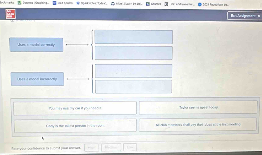 Bookmarks Desmos | Graphing lead goutes SparkNotes: Today... Albert | Leam by doi_ Courses Heat and law enfor.. 2024 Repubilican po... 
Exit Assignment x 
Uses a modal correctly. 
Uses a modal incorrectly. 
You may use my car if you need it. Taylor seems upset today. 
Cody is the tallest person in the room. All club members shall pay their dues at the first meeting 
Rate your confidence to submit your answer. Mecase Lim