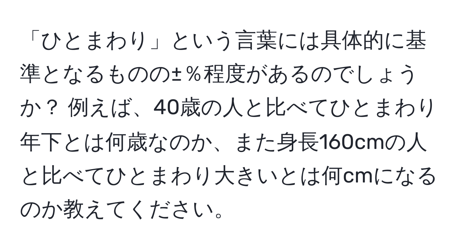 「ひとまわり」という言葉には具体的に基準となるものの±％程度があるのでしょうか？ 例えば、40歳の人と比べてひとまわり年下とは何歳なのか、また身長160cmの人と比べてひとまわり大きいとは何cmになるのか教えてください。