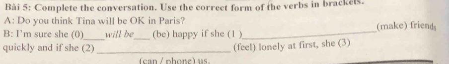 Complete the conversation. Use the correct form of the verbs in brackels. 
A: Do you think Tina will be OK in Paris? 
(make) friends 
B: I’m sure she (0)_ will be_ (be) happy if she (1 ) 
_ 
quickly and if she (2) _(feel) lonely at first, she (3) 
(can / phone) us.