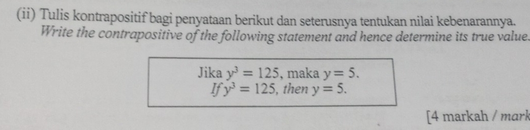 (ii) Tulis kontrapositif bagi penyataan berikut dan seterusnya tentukan nilai kebenarannya. 
Write the contrapositive of the following statement and hence determine its true value. 
Jika y^3=125 , maka y=5. 
If y^3=125 , then y=5. 
[4 markah / mark