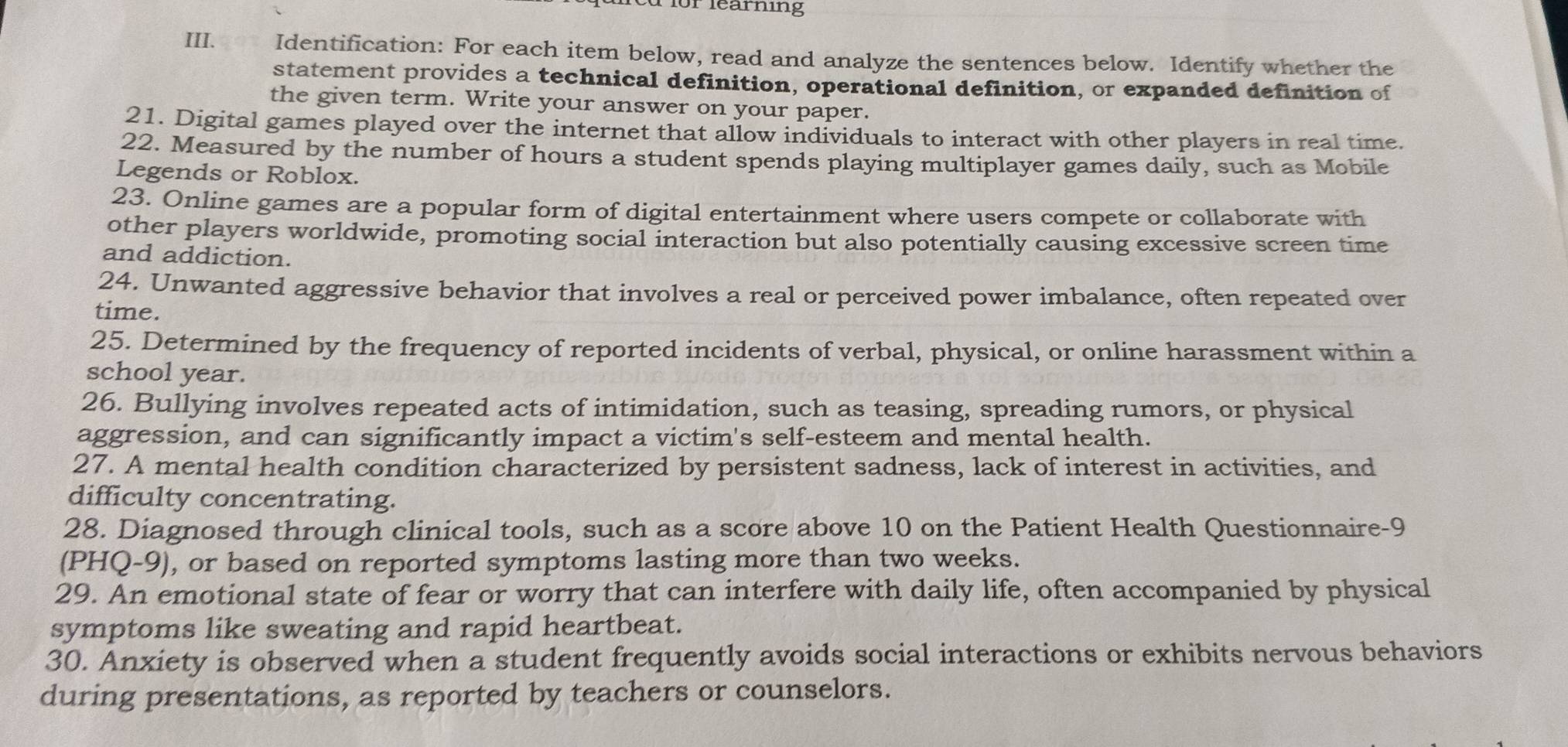 forlearning 
III. Identification: For each item below, read and analyze the sentences below. Identify whether the 
statement provides a technical definition, operational definition, or expanded definition of 
the given term. Write your answer on your paper. 
21. Digital games played over the internet that allow individuals to interact with other players in real time. 
22. Measured by the number of hours a student spends playing multiplayer games daily, such as Mobile 
Legends or Roblox. 
23. Online games are a popular form of digital entertainment where users compete or collaborate with 
other players worldwide, promoting social interaction but also potentially causing excessive screen time 
and addiction. 
24. Unwanted aggressive behavior that involves a real or perceived power imbalance, often repeated over 
time. 
25. Determined by the frequency of reported incidents of verbal, physical, or online harassment within a 
school year. 
26. Bullying involves repeated acts of intimidation, such as teasing, spreading rumors, or physical 
aggression, and can significantly impact a victim's self-esteem and mental health. 
27. A mental health condition characterized by persistent sadness, lack of interest in activities, and 
difficulty concentrating. 
28. Diagnosed through clinical tools, such as a score above 10 on the Patient Health Questionnaire-9 
(PHQ-9) , or based on reported symptoms lasting more than two weeks. 
29. An emotional state of fear or worry that can interfere with daily life, often accompanied by physical 
symptoms like sweating and rapid heartbeat. 
30. Anxiety is observed when a student frequently avoids social interactions or exhibits nervous behaviors 
during presentations, as reported by teachers or counselors.