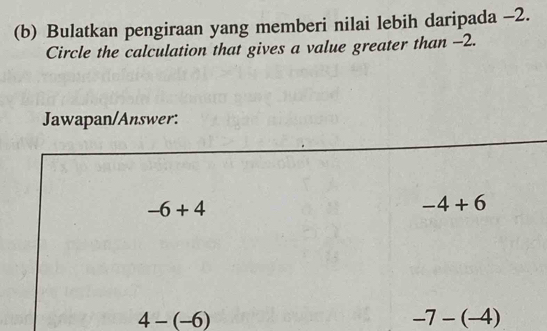 Bulatkan pengiraan yang memberi nilai lebih daripada -2.
Circle the calculation that gives a value greater than -2.
Jawapan/Answer:
-6+4
-4+6
4-(-6)
-7-(-4)