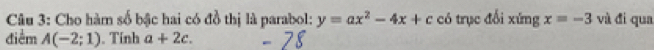 Cho hàm số bậc hai có đồ thị là parabol: y=ax^2-4x+c có trục đổi xứng x=-3 và đi qua 
điểm A(-2;1). Tính a+2c.