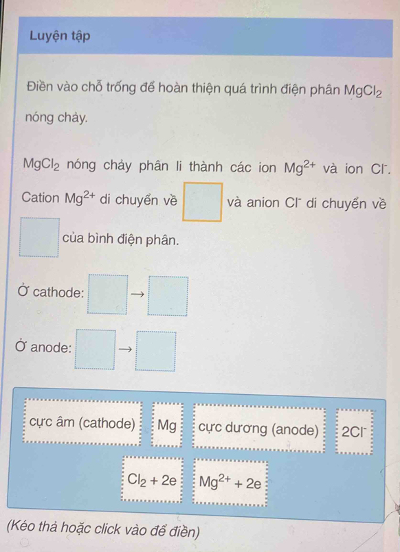 Luyện tập 
Điền vào chỗ trống để hoàn thiện quá trình điện phân MgCl_2
nóng chày.
MgCl_2 nóng chảy phân li thành các ion Mg^(2+) và ion Cl. 
Cation Mg^(2+) di chuyển về □ và anion Cl di chuyển về 
□  của bình điện phân. 
cathode: 
Ở anode: . 
^circ  
cực âm (cathode) Mg cực dương (anode) 2Cl
Cl_2+2e Mg^(2+)+2e
(Kéo thả hoặc click vào để điền)