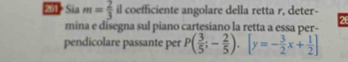 261 Sia m= 2/3  il coefficiente angolare della retta r, deter- 26 
mina e disegna sul piano cartesiano la retta a essa per- 
pendicolare passante per P( 3/5 ;- 2/5 ).[y=- 3/2 x+ 1/2 ]