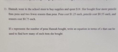 Nannad went to the school store to buy supplies and spent $16. She bought fre maas rna in 
shan pens and two fewer erasers than pens. Pens cost $1.25 each, pencils com eadn ah 
erasers cost $0.75 each. 
If x represents the number of pens Hannah bought, write an equation in terms of z that can be 
used to find how many of each item she bought.