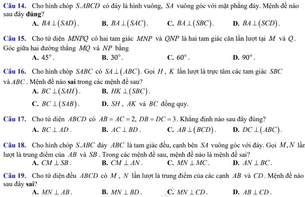 Cho hình chóp S.ABCD có đáy là hình vuông, SA vuông góc với mặt phẳng đáy. Mệnh đề nào
sau đây đúng?
A. BA⊥ (SAD). B. BA⊥ (SAC). C. BA⊥ (SBC). D. BA⊥ (SCD).
Câu 15. Cho tứ diện MNPQ có hai tam giác MNP và QNP là hai tam giác cân lần lượt tại M và Q.
Góc giữa hai đường thẳng MQ và NP bằng
A. 45°. B. 30°. C. 60°. D. 90°.
Câu 16. Cho hình chóp SABC có SA⊥ (ABC). Gọi H , K lần lượt là trực tâm các tam giác SBC
và ABC . Mệnh đề nào sai trong các mệnh đề sau?
A. BC⊥ (SAH). B. HK⊥ (SBC).
C. BC⊥ (SAB). D. SH , AK và BC đồng quy.
Câu 17. Cho tứ diện ABCD có AB=AC=2,DB=DC=3. Khẳng định nào sau đây đúng?
A. BC⊥ AD. B. AC⊥ BD. C. AB⊥ (BCD). D. DC⊥ (ABC).
Câu 18. Cho hình chóp S.ABC đáy ABC là tam giác đều, cạnh bên SA vuông góc với đáy. Gọi M, N lần
lượt là trung điểm của AB và SB . Trong các mệnh đề sau, mệnh đề nào là mệnh đề sai?
A. CM⊥ SB. B. CM⊥ AN. C. MN⊥ MC. D. AN⊥ BC.
Câu 19. Cho tứ diện đều ABCD có M , N lần lượt là trung điểm của các cạnh AB và CD. Mệnh đề nào
sau đây sai?
A. MN⊥ AB. B. MN⊥ BD. C. MN⊥ CD. D. AB⊥ CD.