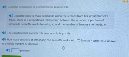 Read the description of a proportional relationship. 
Jeanette likes to make lemonade using the lemons from her grandmother's 
trees. There is a proportional relationship between the number of pitchers of 
lemonade Jeanette wants to make, x, and the number of lemons she needs, y. 
The equation that models this relationship is y=4x. 
How many pitchers of lemonade can Jeanette make with 76 lemons? Write your answer 
as a whole number or decimal. 
□ pitchers