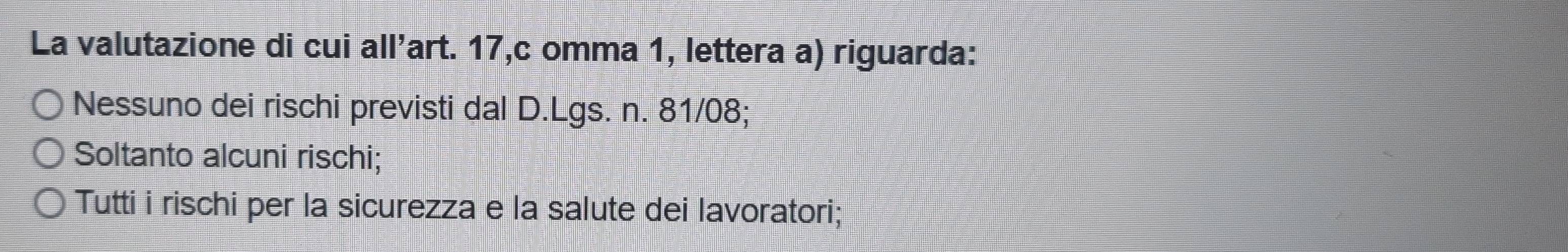 La valutazione di cui all'art. 17,c omma 1, lettera a) riguarda:
Nessuno dei rischi previsti dal D.Lgs. n. 81/08;
Soltanto alcuni rischi;
Tutti i rischi per la sicurezza e la salute dei lavoratori;