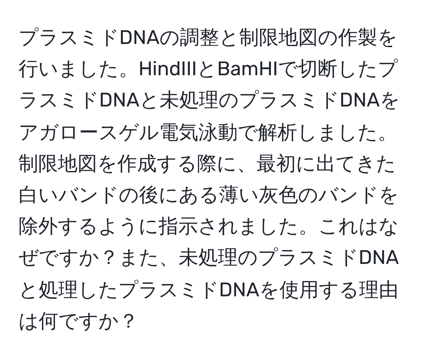 プラスミドDNAの調整と制限地図の作製を行いました。HindIIIとBamHIで切断したプラスミドDNAと未処理のプラスミドDNAをアガロースゲル電気泳動で解析しました。制限地図を作成する際に、最初に出てきた白いバンドの後にある薄い灰色のバンドを除外するように指示されました。これはなぜですか？また、未処理のプラスミドDNAと処理したプラスミドDNAを使用する理由は何ですか？