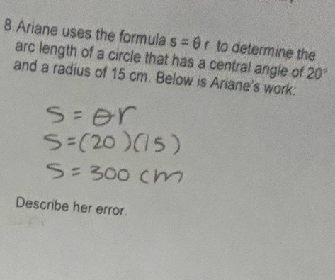 Ariane uses the formula s=θ r to determine the 
arc length of a circle that has a central angle of 20°
and a radius of 15 cm. Below is Ariane's work: 
Describe her error.