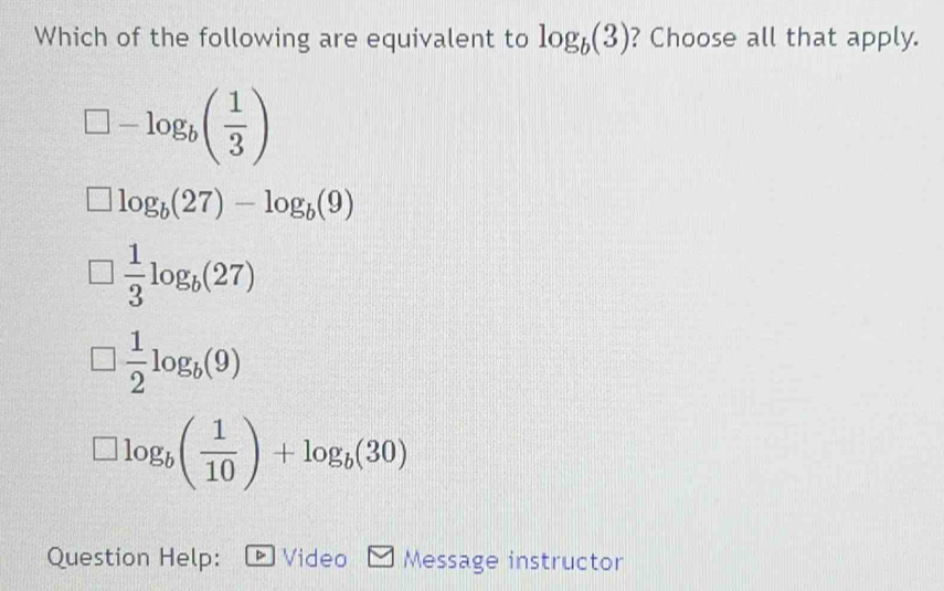 Which of the following are equivalent to log _b(3) ? Choose all that apply.
□ -log _b( 1/3 )
log _b(27)-log _b(9)
 1/3 log _b(27)
 1/2 log _b(9)
□ log _b( 1/10 )+log _b(30)
Question Help: Video Message instructor