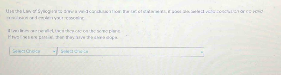 Use the Law of Syllogism to draw a valid conclusion from the set of statements, if possible. Select valid conclusion or no valid 
conclusion and explain your reasoning. 
If two lines are parallel, then they are on the same plane. 
If two lines are parallel, then they have the same slope. 
Select Choice Select Choice