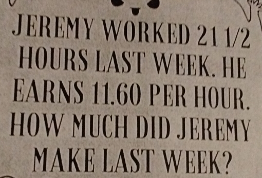 JEREMY WORKED 21 1/2 
HOURS LAST WEEK. HE 
EARNS 11.60 PER HOUR. 
HOW MUCH DID JEREMY 
MAKE LAST WEEK?