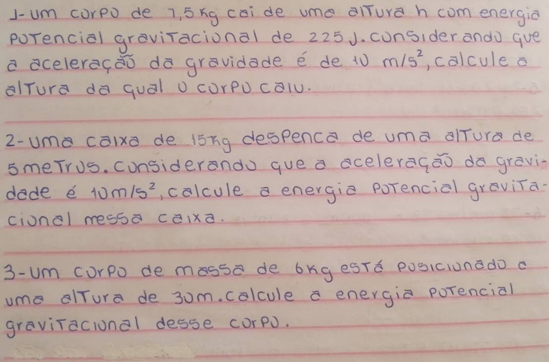 J-um curpo de 1, 5 xg caide ume alTura h com energia 
porencial graviracional de 225J. cunsider ando gue 
a acelerecǎo dà gravidade e de t0 m/s^2 , calcule a 
aTura d quál o cUrpo calu. 
2-ume calxo de i5ng despenca de uma alTure de 
smeTrus. considerando gue a aceleragāo da gravi 
dade e 10m/s^2 , colcule a energic porencial graviTa- 
cionel ressÒ cixd. 
3- um corpo de massa de bkg esTd posicionado a 
ume lTure de 3om. colcule a energia porencial 
gravitacional desse corpJ.