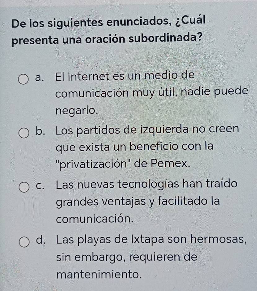 De los siguientes enunciados, ¿Cuál
presenta una oración subordinada?
a. El internet es un medio de
comunicación muy útil, nadie puede
negarlo.
b. Los partidos de izquierda no creen
que exista un beneficio con la
'privatización' de Pemex.
c. Las nuevas tecnologías han traído
grandes ventajas y facilitado la
comunicación.
d. Las playas de Ixtapa son hermosas,
sin embargo, requieren de
mantenimiento.