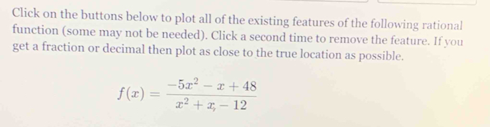 Click on the buttons below to plot all of the existing features of the following rational 
function (some may not be needed). Click a second time to remove the feature. If you 
get a fraction or decimal then plot as close to the true location as possible.
f(x)= (-5x^2-x+48)/x^2+x,-12 