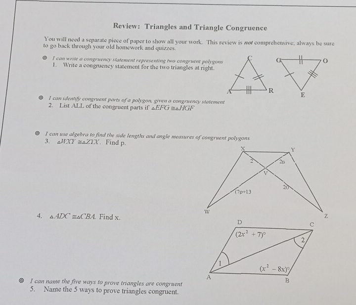 Review: Triangles and Triangle Congruence
You will need a separate piece of paper to show all your work. This review is not comprehensive; always be sure
to go back through your old homework and quizzes.
I can write a congruency statement representing two congruent polygons
1. Write a congruency statement for the two triangles at right.
I can identify congruent parts of a polygon, given a congruency statement
2. List ALL of the congruent parts if △ EFG≌ △ HGF
。 I can use algebra to find the side lengths and angle measures of congruent polygons
3. △ WXY≌ △ ZXX Find p.
4. △ ADC≌ △ CBA. Find x.
I can name the five ways to prove triangles are congruent
5. Name the 5 ways to prove triangles congruent.