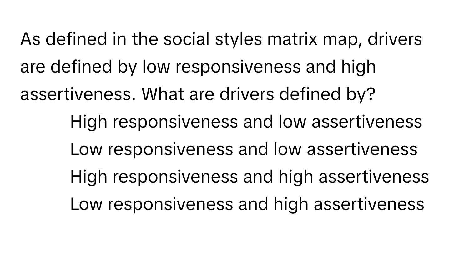 As defined in the social styles matrix map, drivers are defined by low responsiveness and high assertiveness. What are drivers defined by?

1) High responsiveness and low assertiveness
2) Low responsiveness and low assertiveness
3) High responsiveness and high assertiveness
4) Low responsiveness and high assertiveness