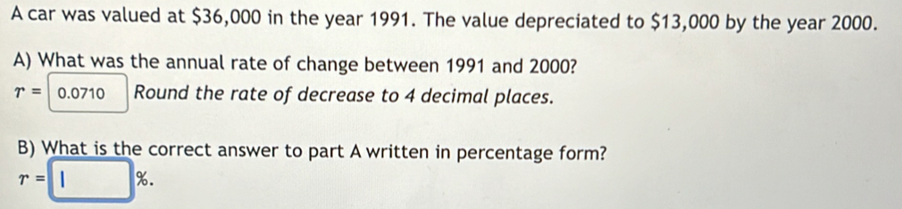 A car was valued at $36,000 in the year 1991. The value depreciated to $13,000 by the year 2000. 
A) What was the annual rate of change between 1991 and 2000?
r= 0.0710 Round the rate of decrease to 4 decimal places. 
B) What is the correct answer to part A written in percentage form?
r=□ %.