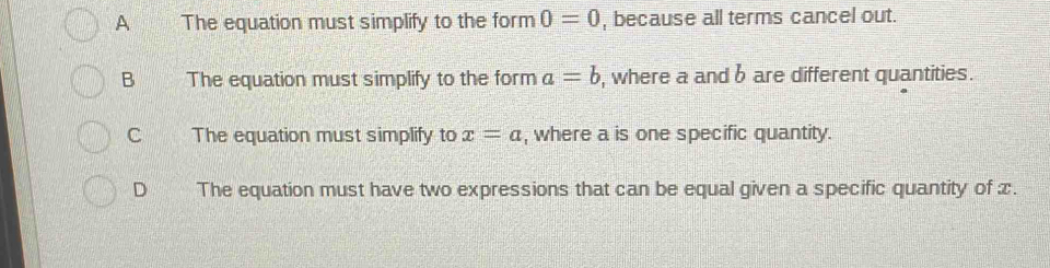 A The equation must simplify to the form 0=0 , because all terms cancel out.
B The equation must simplify to the form a=b , where a and b are different quantities.
C The equation must simplify to x=a , where a is one specific quantity.
D The equation must have two expressions that can be equal given a specific quantity of ∞.