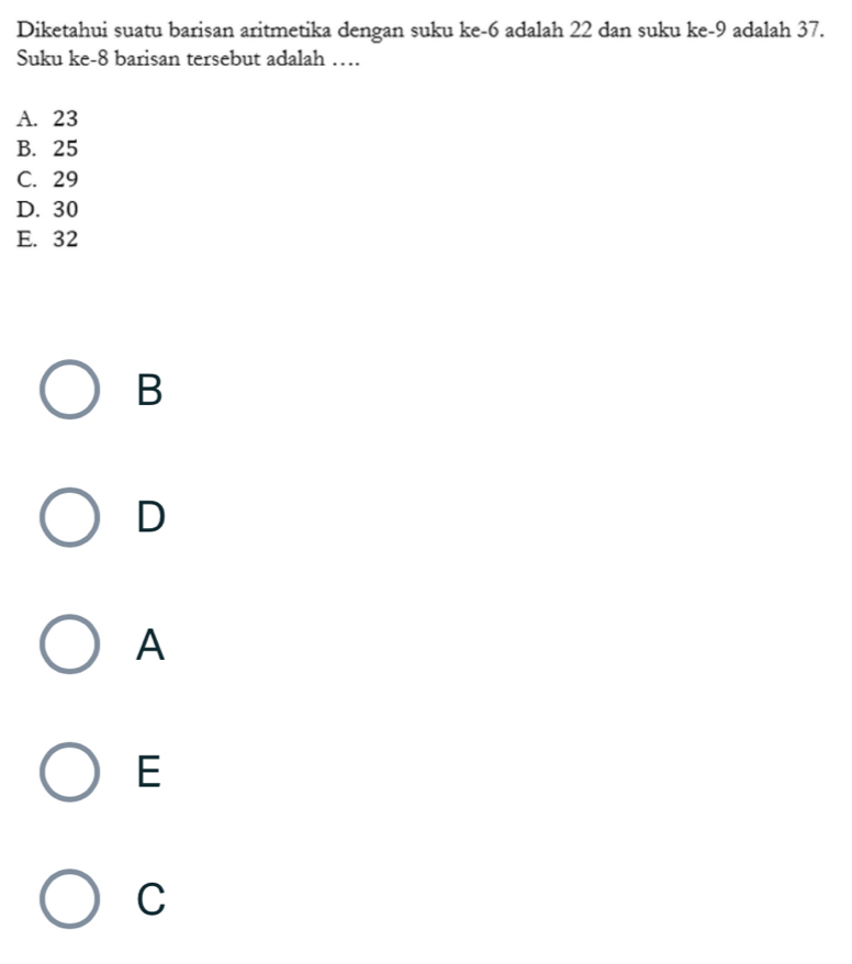 Diketahui suatu barisan aritmetika dengan suku ke -6 adalah 22 dan suku ke -9 adalah 37.
Suku ke-8 barisan tersebut adalah …
A. 23
B. 25
C. 29
D. 30
E. 32
B
D
A
E
C