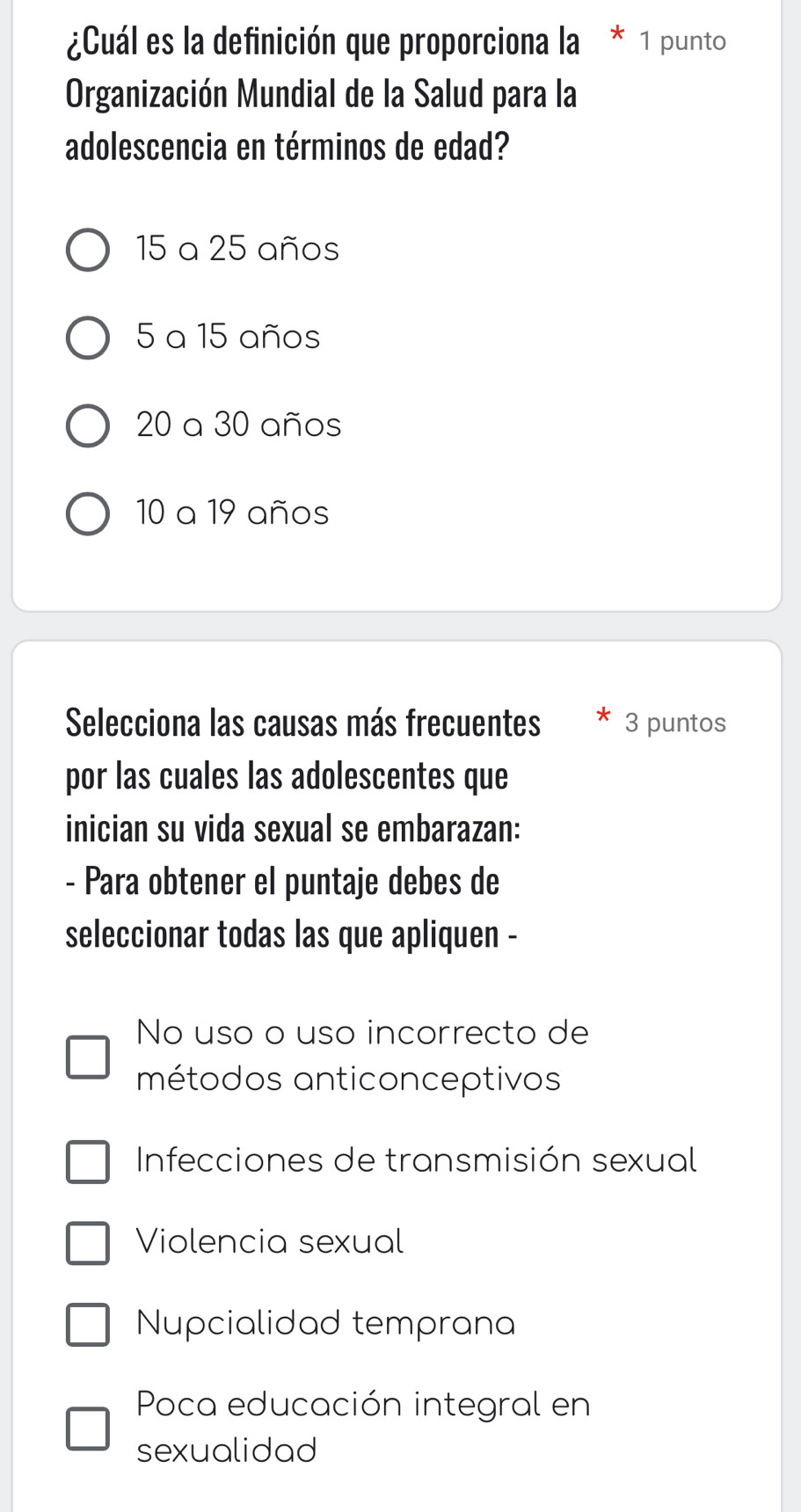 ¿Cuál es la definición que proporciona la * 1 punto
Organización Mundial de la Salud para la
adolescencia en términos de edad?
15 a 25 años
5 a 15 años
20 a 30 años
10 a 19 años
Selecciona las causas más frecuentes 3 puntos
por las cuales las adolescentes que
inician su vida sexual se embarazan:
- Para obtener el puntaje debes de
seleccionar todas las que apliquen -
No uso o uso incorrecto de
métodos anticonceptivos
Infecciones de transmisión sexual
Violencia sexual
Nupcialidad temprana
Poca educación integral en
sexualidad