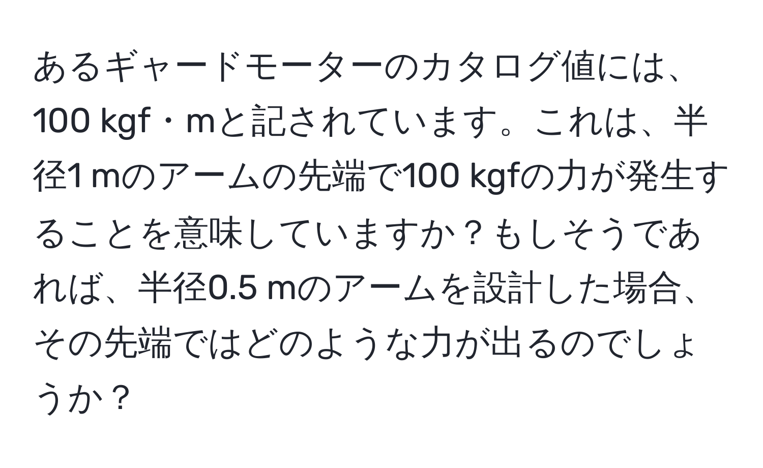 あるギャードモーターのカタログ値には、100 kgf・mと記されています。これは、半径1 mのアームの先端で100 kgfの力が発生することを意味していますか？もしそうであれば、半径0.5 mのアームを設計した場合、その先端ではどのような力が出るのでしょうか？